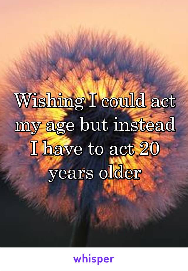 Wishing I could act my age but instead I have to act 20 years older