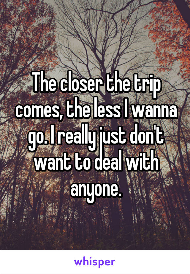 The closer the trip comes, the less I wanna go. I really just don't want to deal with anyone.