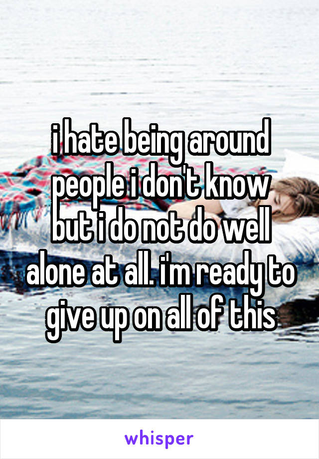 i hate being around people i don't know
but i do not do well alone at all. i'm ready to give up on all of this