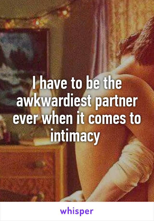 I have to be the awkwardiest partner ever when it comes to intimacy 