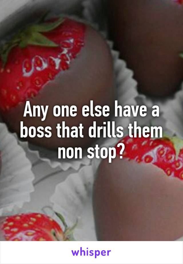 Any one else have a boss that drills them non stop?