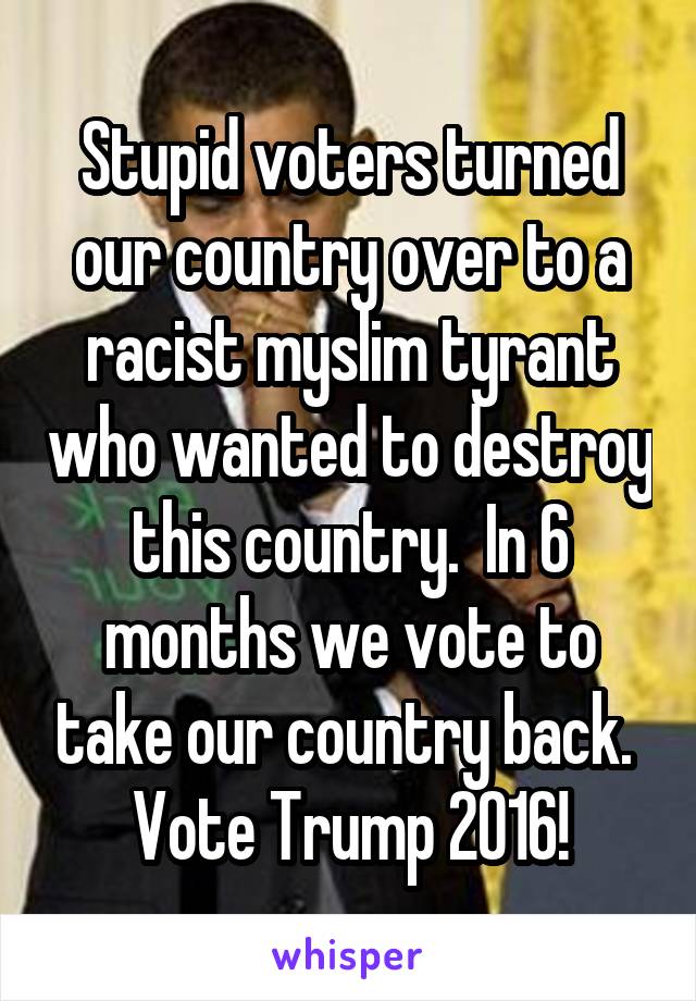 Stupid voters turned our country over to a racist myslim tyrant who wanted to destroy this country.  In 6 months we vote to take our country back.  Vote Trump 2016!