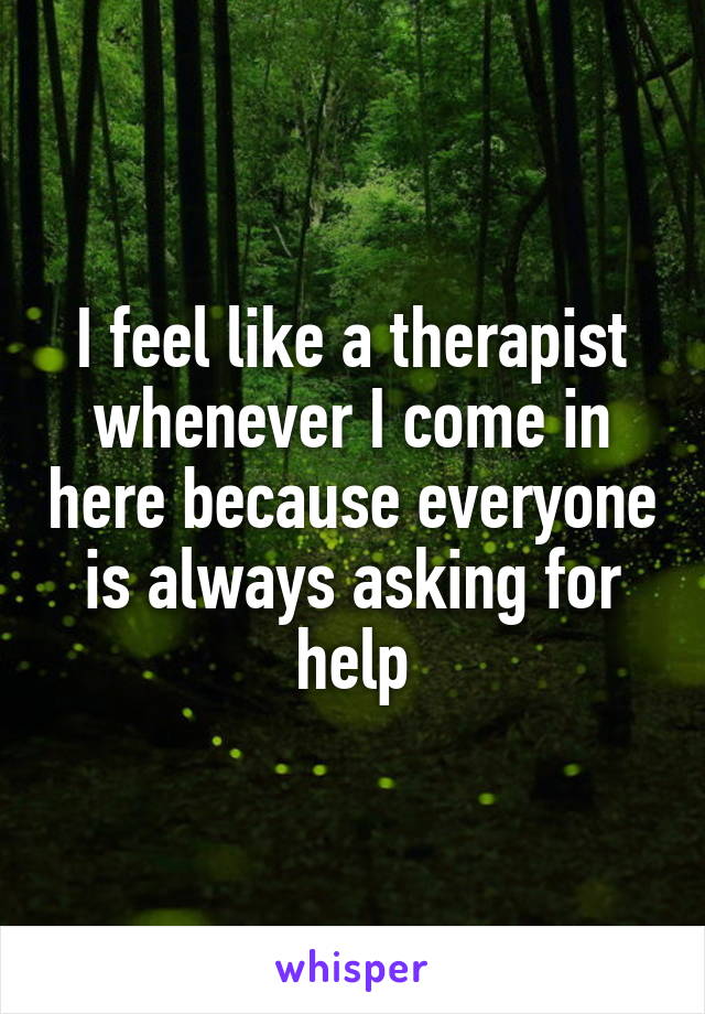 I feel like a therapist whenever I come in here because everyone is always asking for help