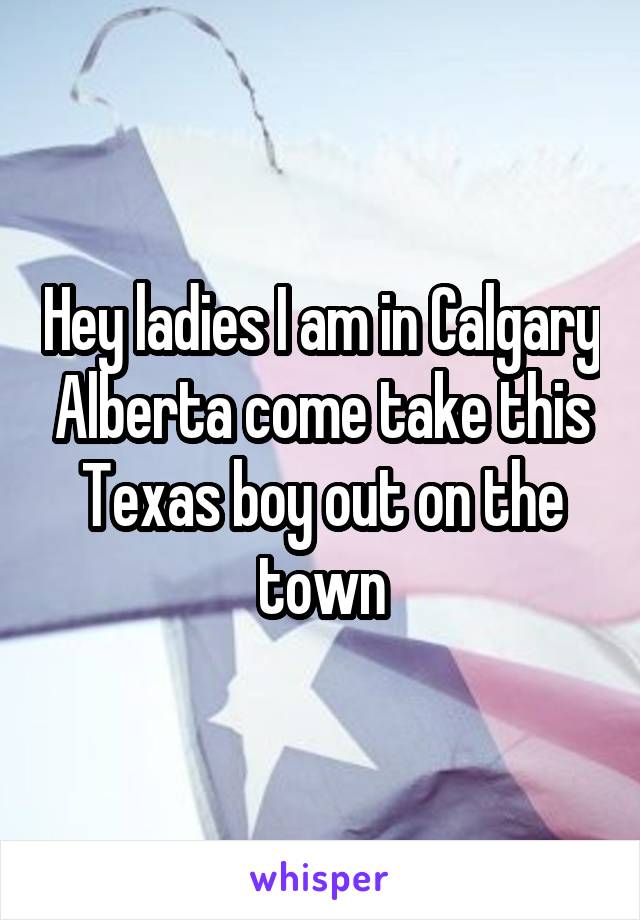 Hey ladies I am in Calgary Alberta come take this Texas boy out on the town