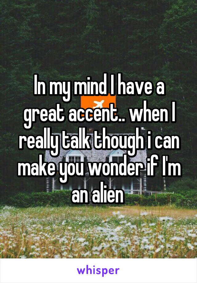 In my mind I have a great accent.. when I really talk though i can make you wonder if I'm an alien 