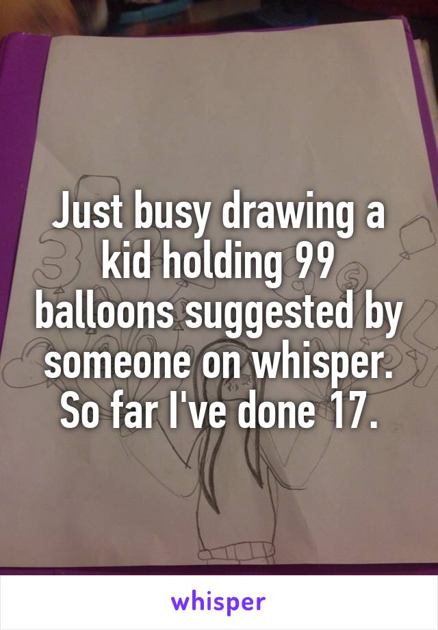 Just busy drawing a kid holding 99 balloons suggested by someone on whisper. So far I've done 17.