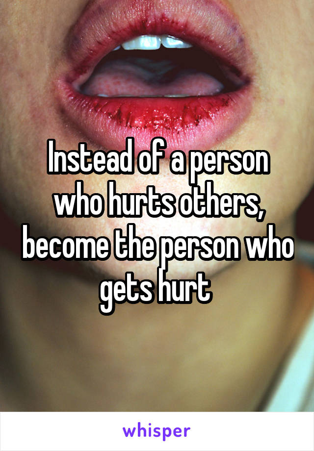 Instead of a person who hurts others, become the person who gets hurt 