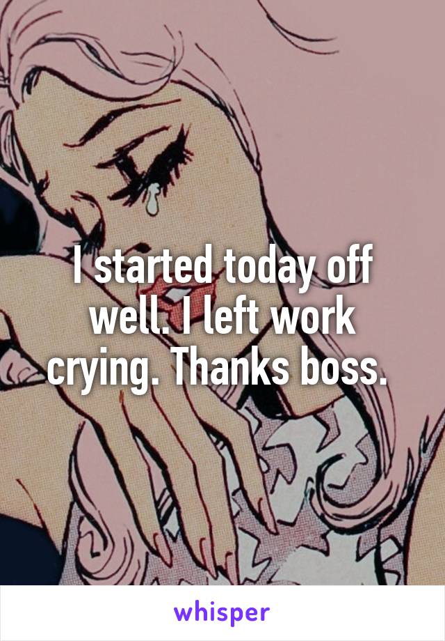I started today off well. I left work crying. Thanks boss. 