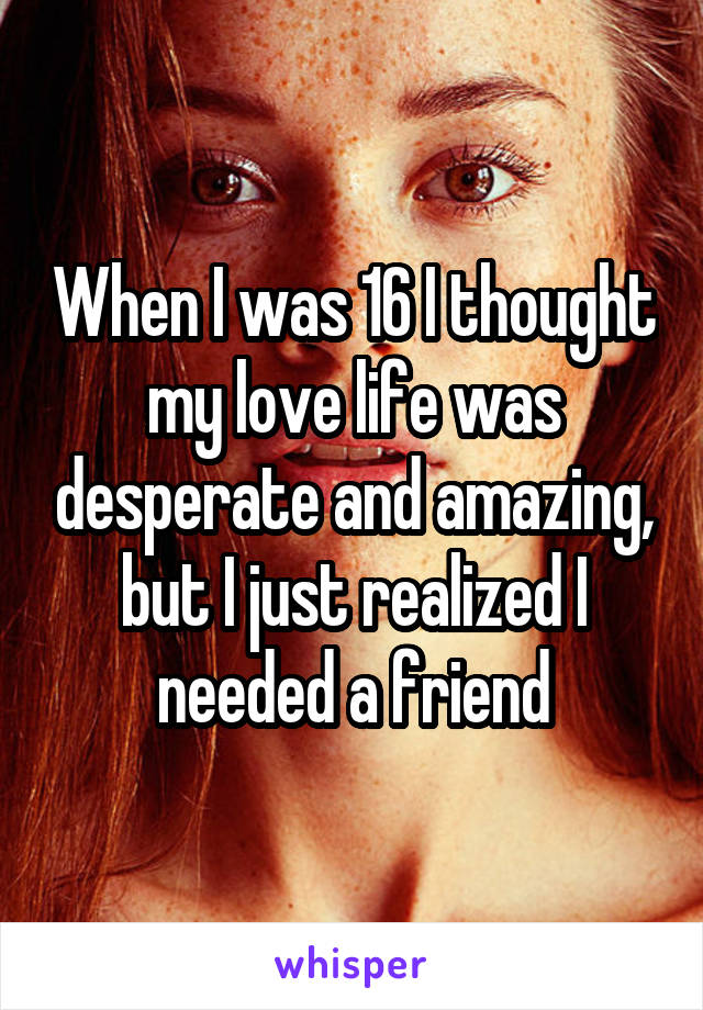 When I was 16 I thought my love life was desperate and amazing, but I just realized I needed a friend