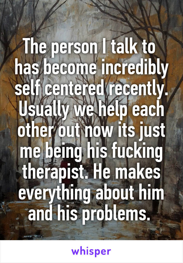 The person I talk to  has become incredibly self centered recently. Usually we help each other out now its just me being his fucking therapist. He makes everything about him and his problems. 