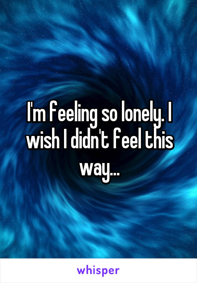 I'm feeling so lonely. I wish I didn't feel this way...