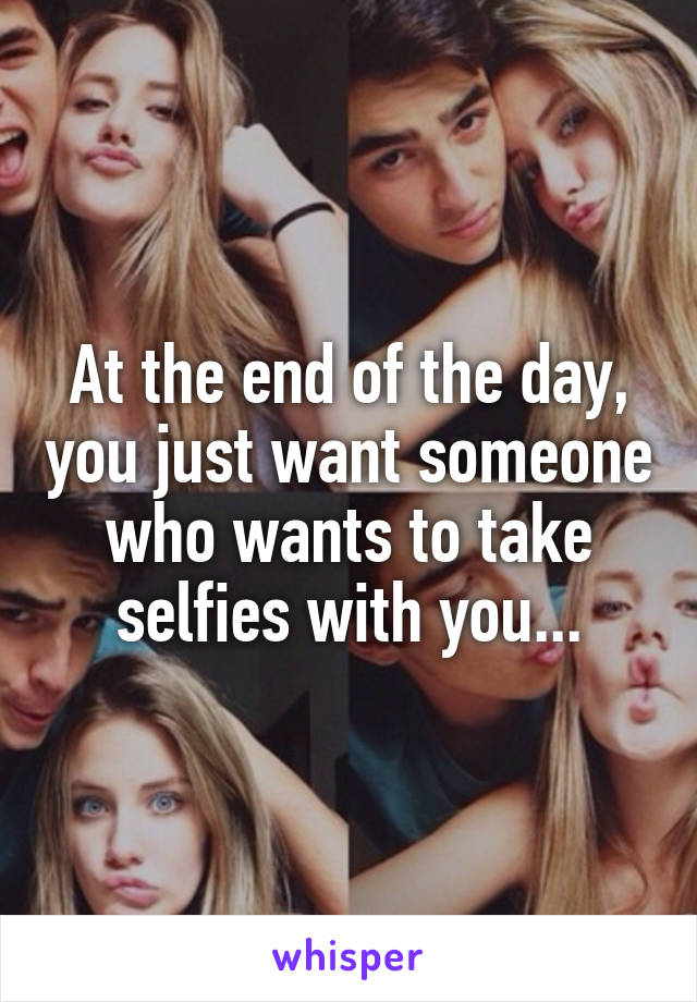 At the end of the day, you just want someone who wants to take selfies with you...
