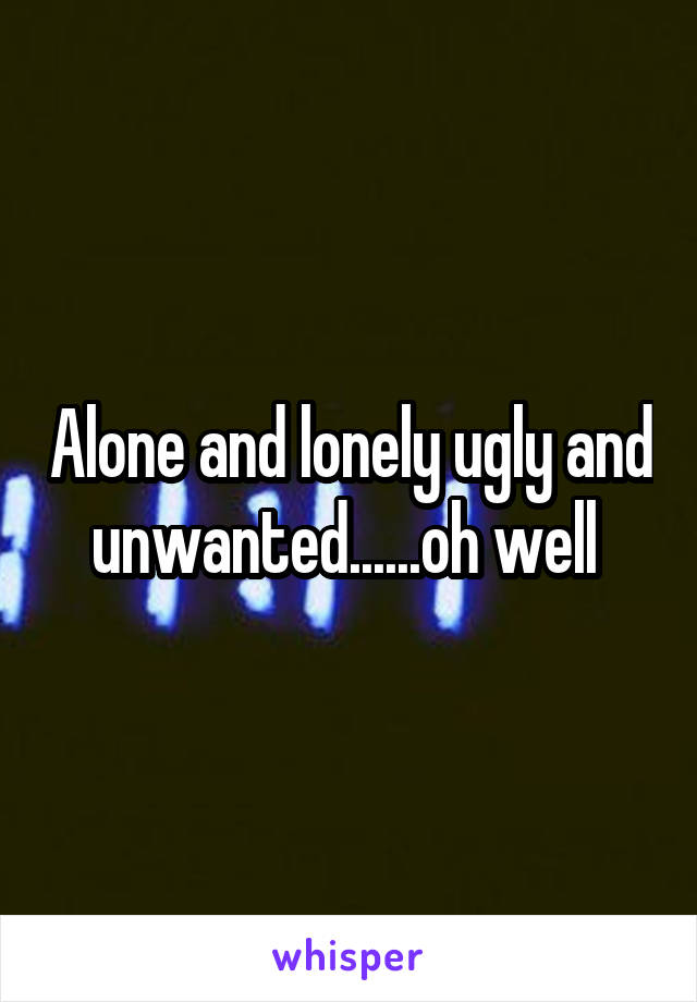 Alone and lonely ugly and unwanted......oh well 