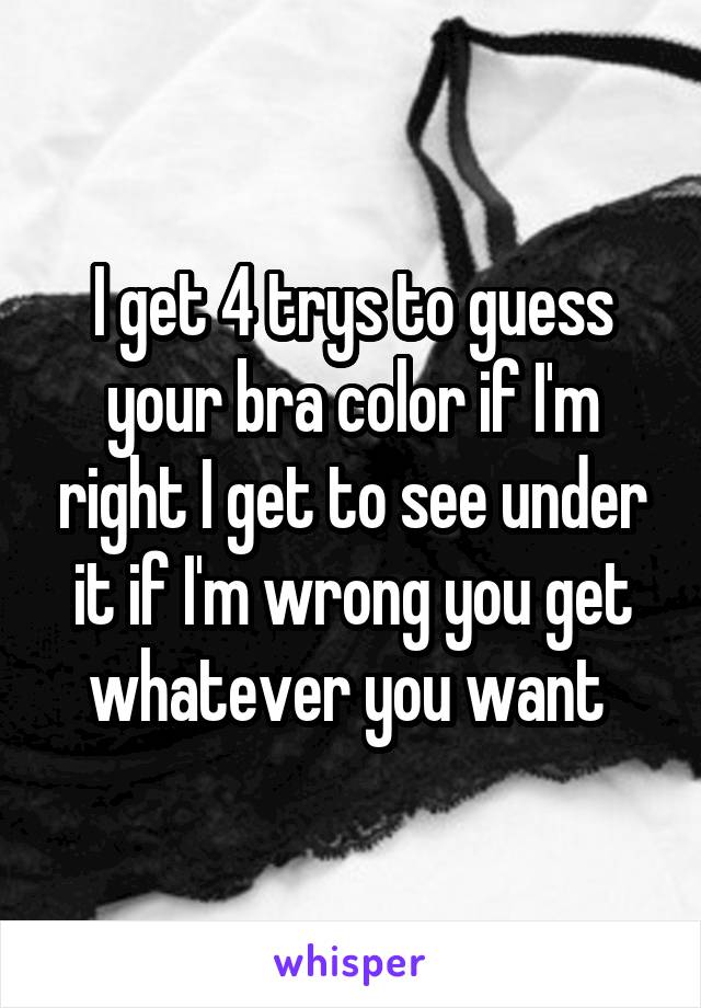 I get 4 trys to guess your bra color if I'm right I get to see under it if I'm wrong you get whatever you want 