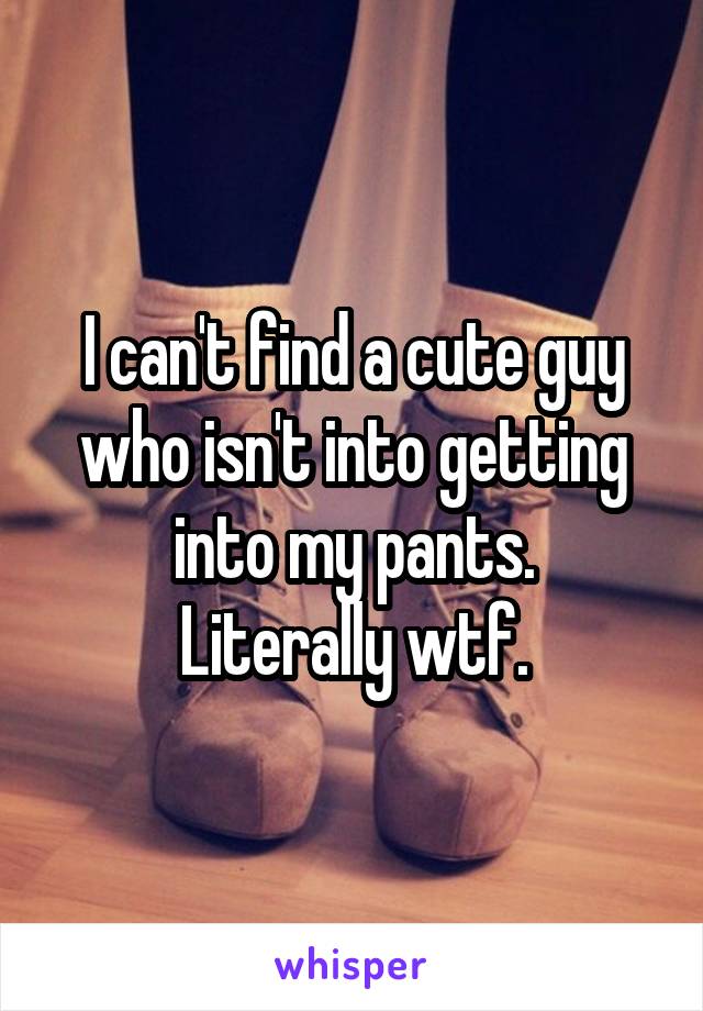 I can't find a cute guy who isn't into getting into my pants.
Literally wtf.