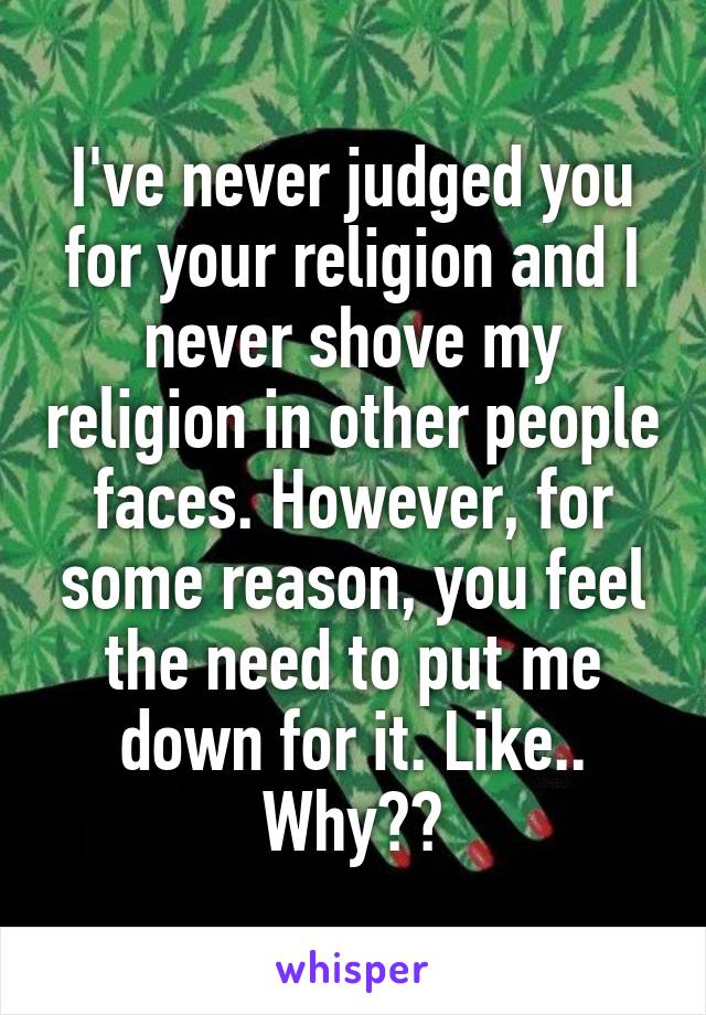 I've never judged you for your religion and I never shove my religion in other people faces. However, for some reason, you feel the need to put me down for it. Like.. Why??
