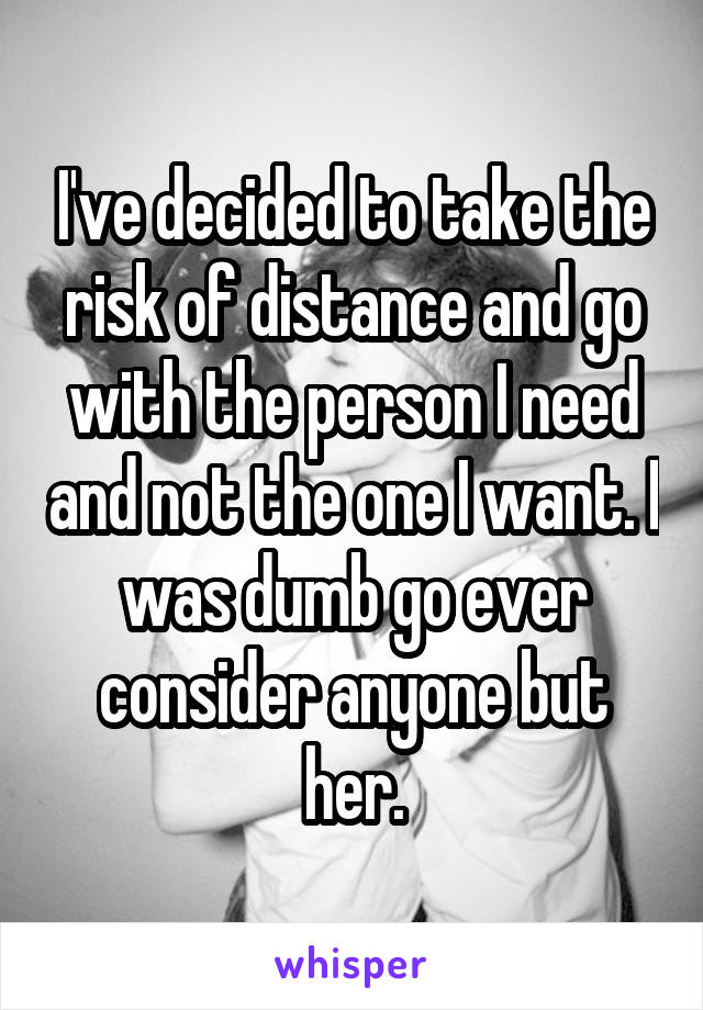 I've decided to take the risk of distance and go with the person I need and not the one I want. I was dumb go ever consider anyone but her.