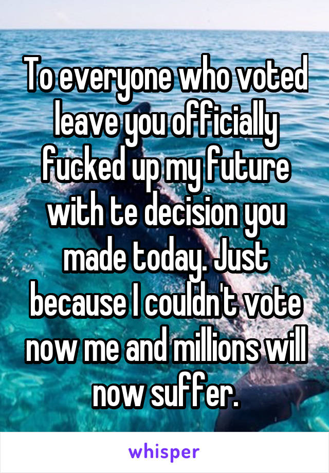 To everyone who voted leave you officially fucked up my future with te decision you made today. Just because I couldn't vote now me and millions will now suffer.
