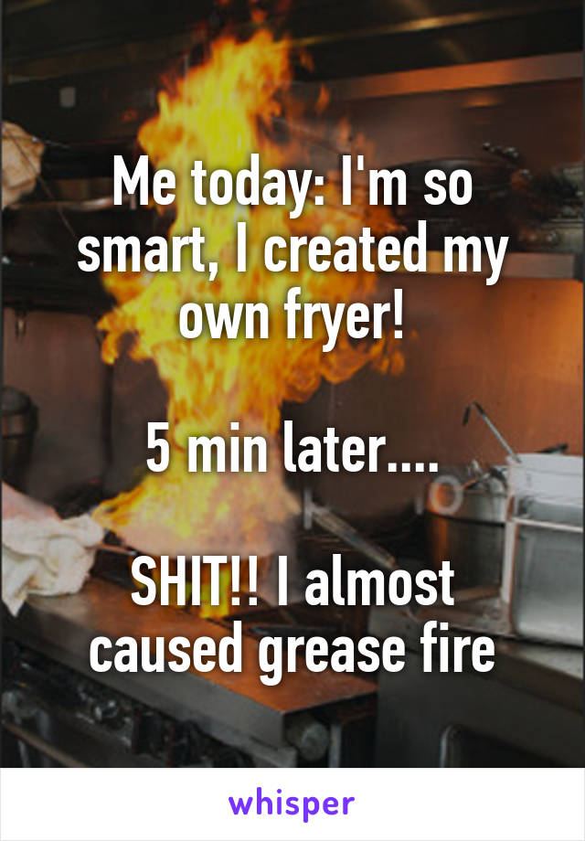 Me today: I'm so smart, I created my own fryer!

5 min later....

SHIT!! I almost caused grease fire