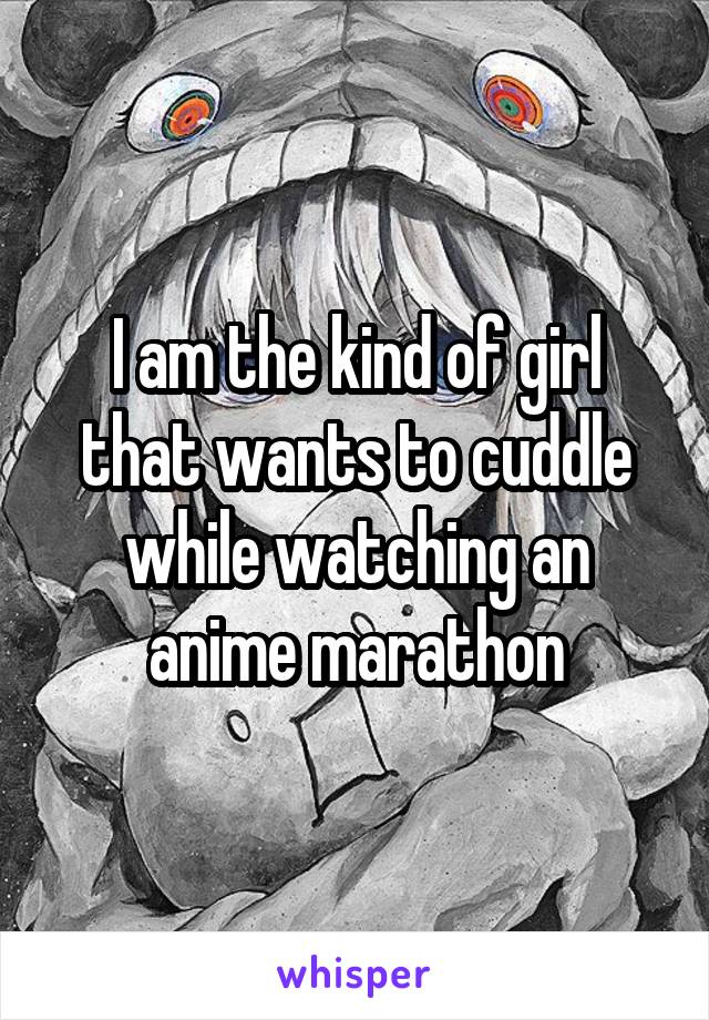 I am the kind of girl that wants to cuddle while watching an anime marathon