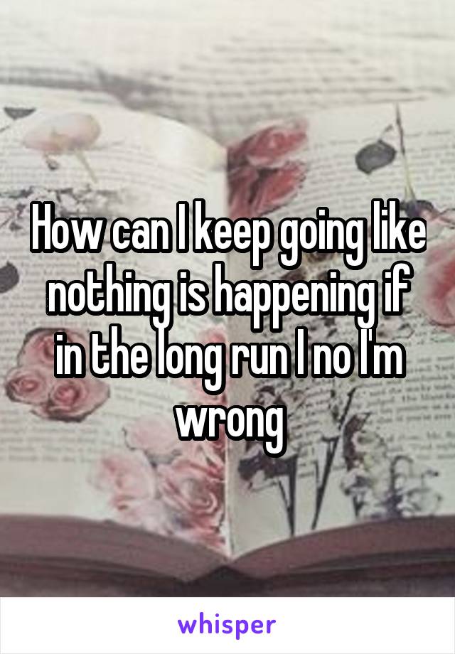 How can I keep going like nothing is happening if in the long run I no I'm wrong