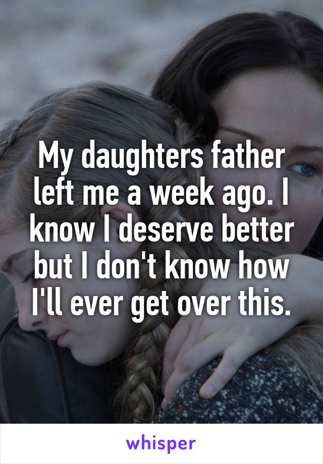 My daughters father left me a week ago. I know I deserve better but I don't know how I'll ever get over this.