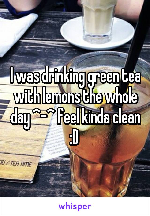 I was drinking green tea with lemons the whole day ^-^ feel kinda clean :D 