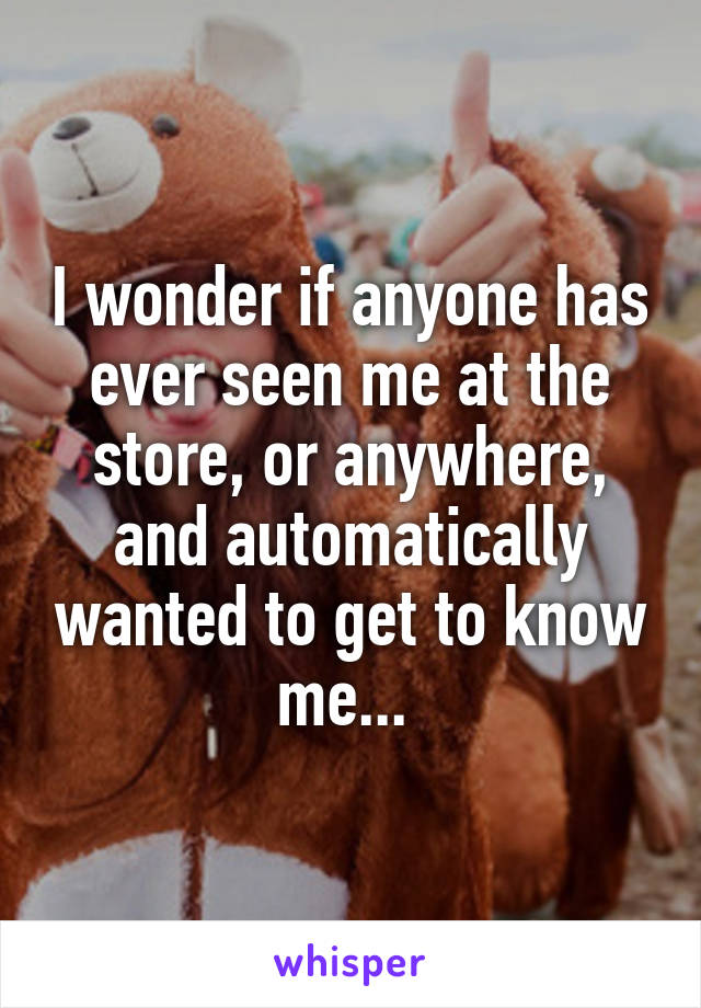 I wonder if anyone has ever seen me at the store, or anywhere, and automatically wanted to get to know me... 