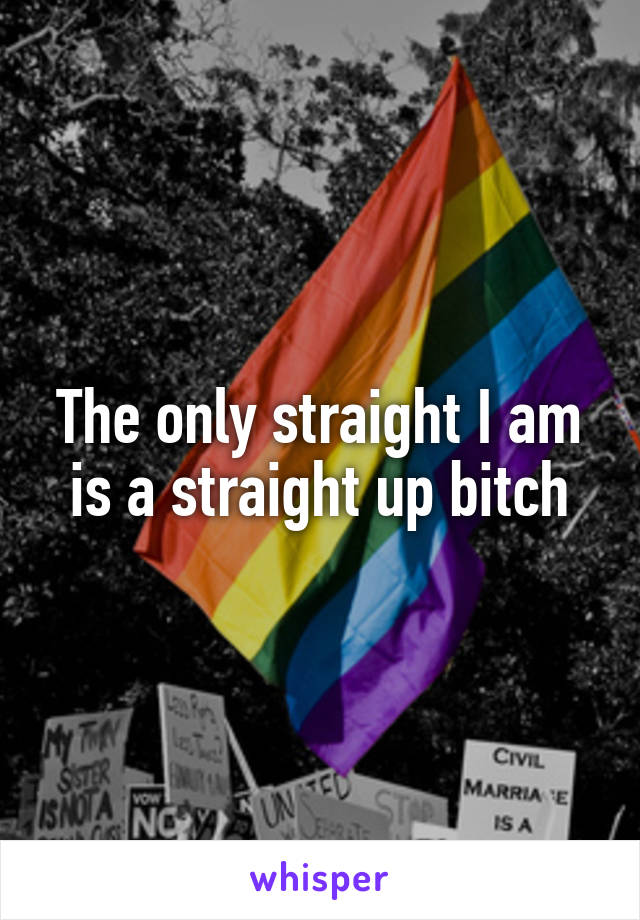 The only straight I am is a straight up bitch