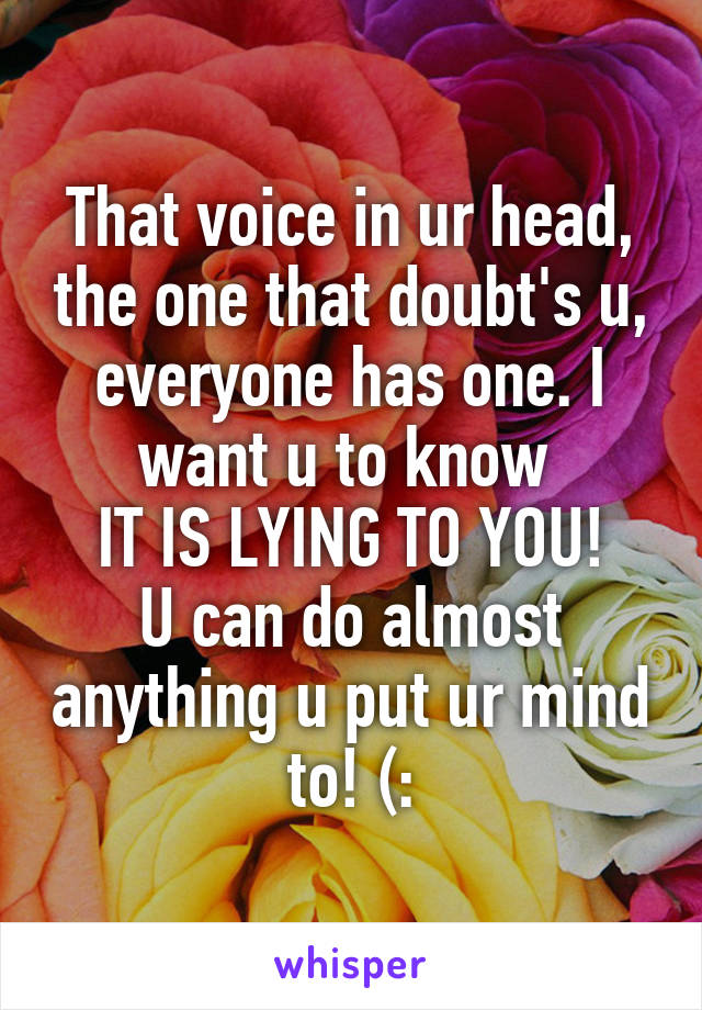 That voice in ur head, the one that doubt's u, everyone has one. I want u to know 
IT IS LYING TO YOU!
U can do almost anything u put ur mind to! (:
