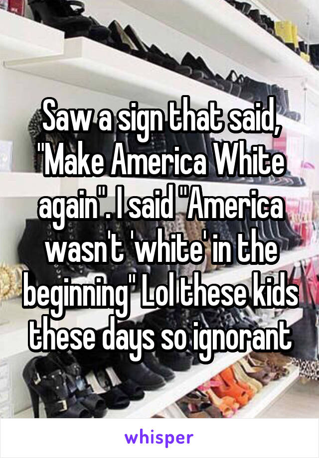 Saw a sign that said, "Make America White again". I said "America wasn't 'white' in the beginning" Lol these kids these days so ignorant