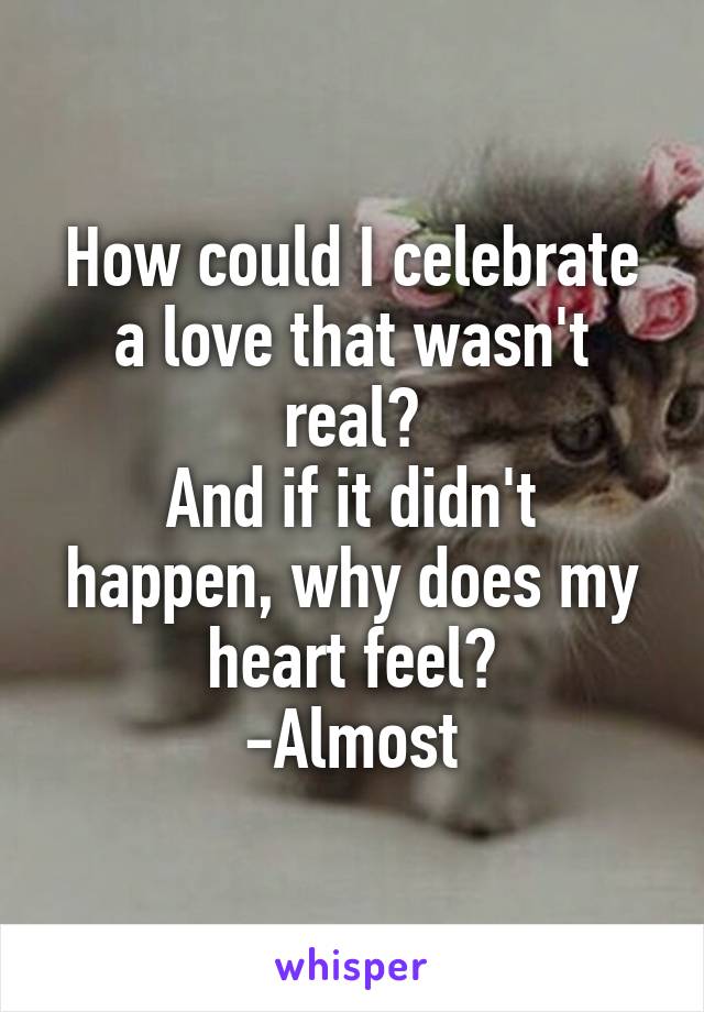 How could I celebrate a love that wasn't real?
And if it didn't happen, why does my heart feel?
-Almost