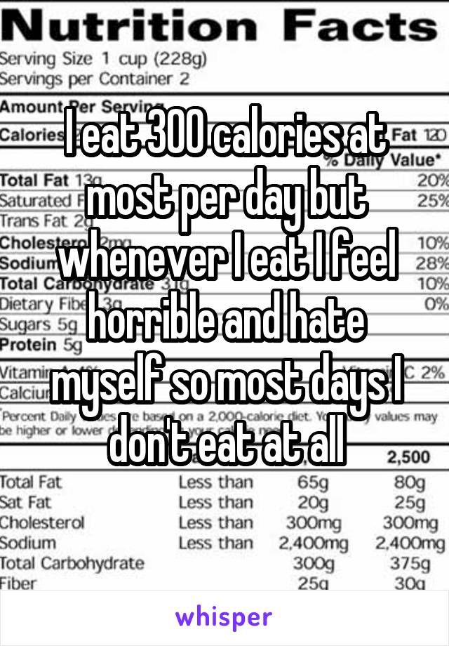 I eat 300 calories at most per day but whenever I eat I feel horrible and hate myself so most days I don't eat at all
