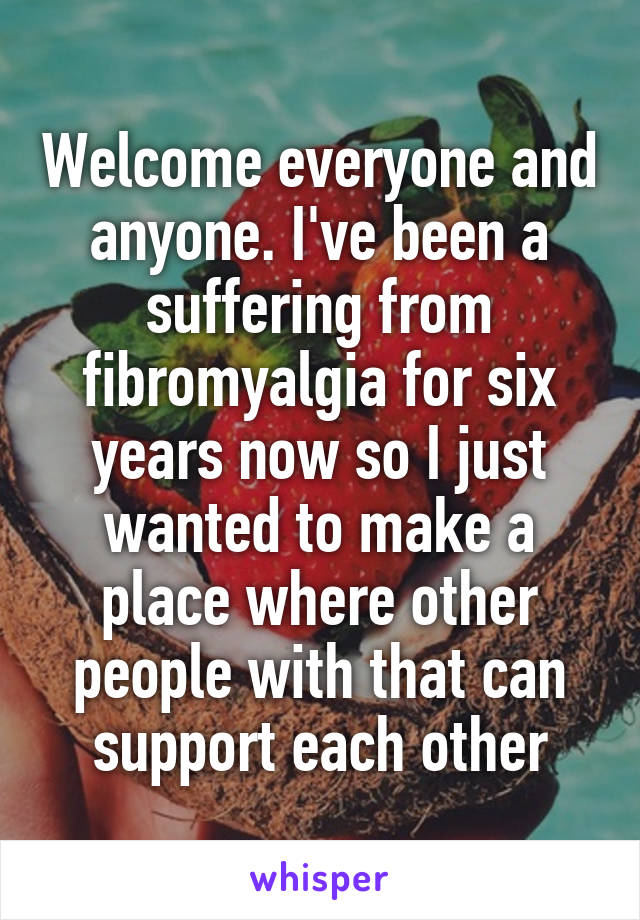 Welcome everyone and anyone. I've been a suffering from fibromyalgia for six years now so I just wanted to make a place where other people with that can support each other