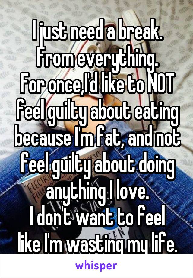 I just need a break.
From everything.
For once,I'd like to NOT feel guilty about eating because I'm fat, and not feel guilty about doing anything I love.
I don't want to feel like I'm wasting my life.