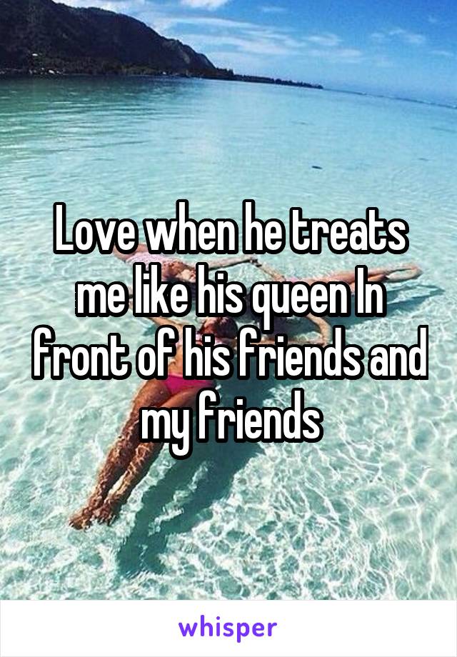 Love when he treats me like his queen In front of his friends and my friends
