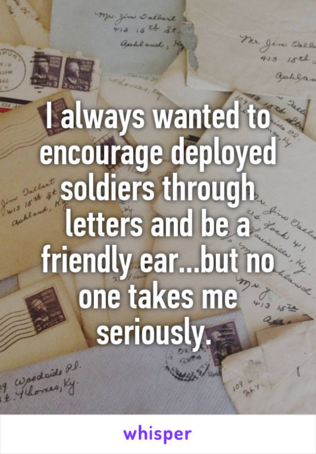 I always wanted to encourage deployed soldiers through letters and be a friendly ear...but no one takes me seriously. 