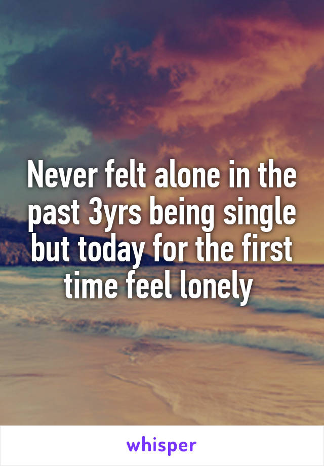 Never felt alone in the past 3yrs being single but today for the first time feel lonely 