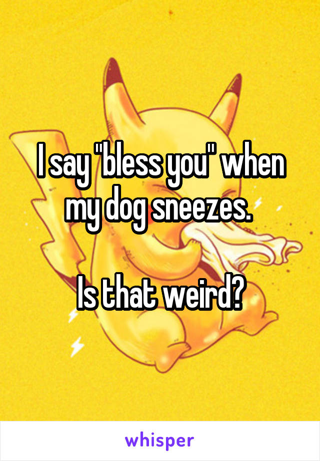 I say "bless you" when my dog sneezes. 

Is that weird?