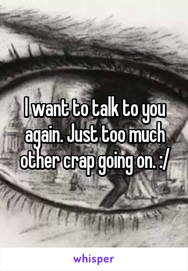 I want to talk to you again. Just too much other crap going on. :/