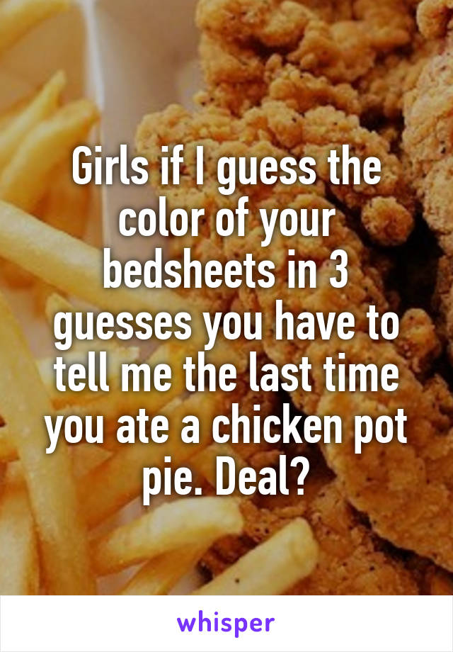Girls if I guess the color of your bedsheets in 3 guesses you have to tell me the last time you ate a chicken pot pie. Deal?