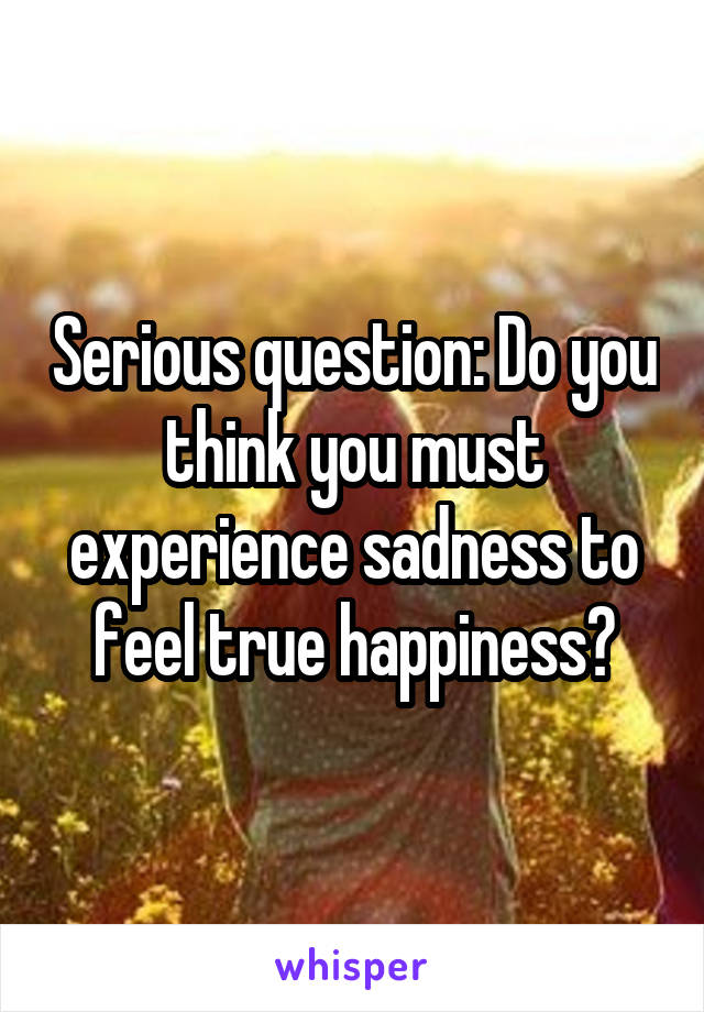 Serious question: Do you think you must experience sadness to feel true happiness?