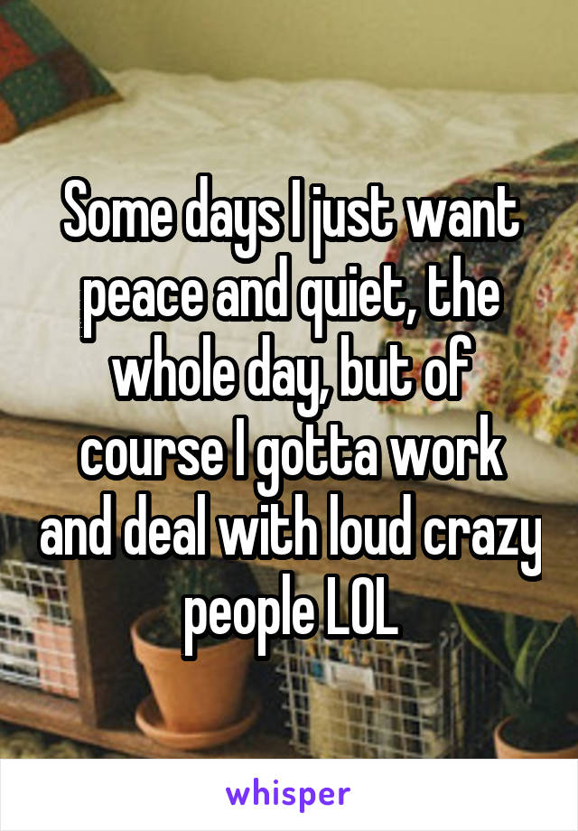Some days I just want peace and quiet, the whole day, but of course I gotta work and deal with loud crazy people LOL