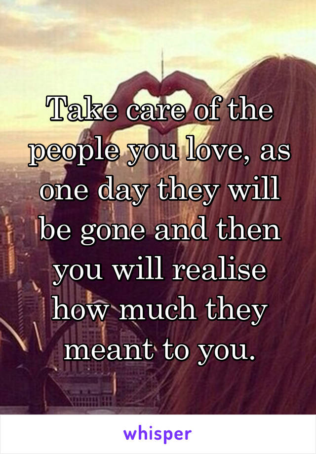 Take care of the people you love, as one day they will be gone and then you will realise how much they meant to you.