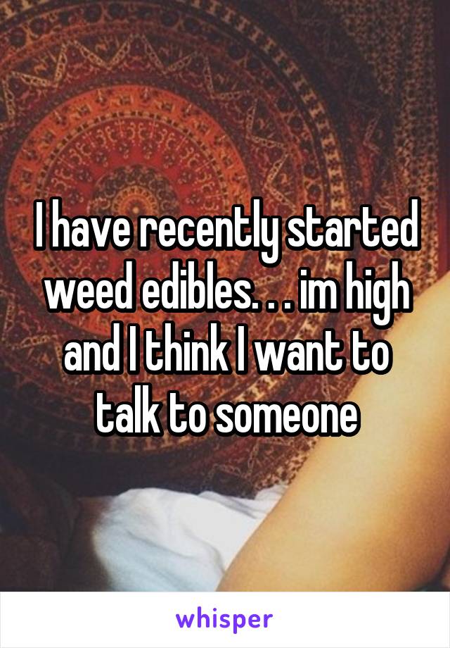 I have recently started weed edibles. . . im high and I think I want to talk to someone