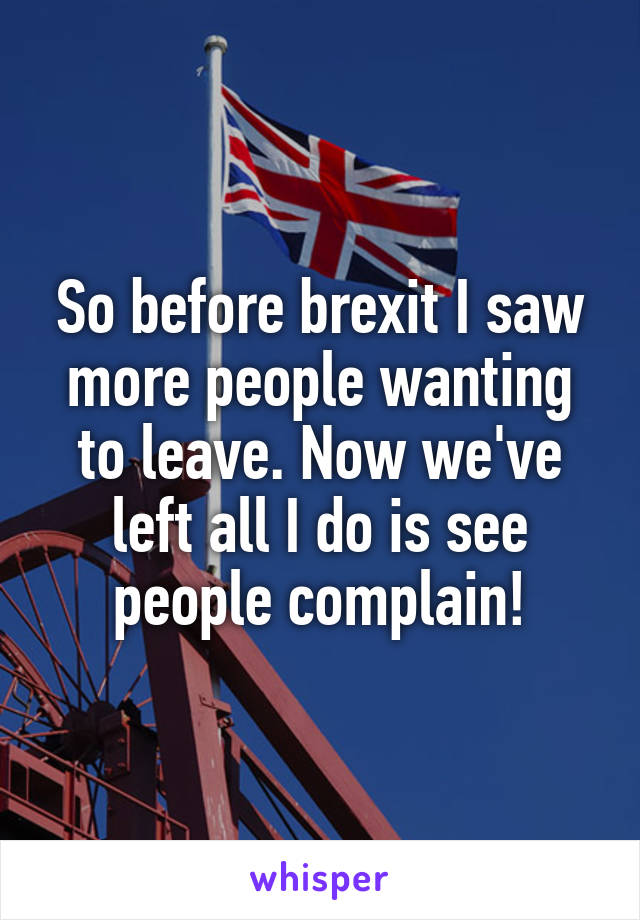 So before brexit I saw more people wanting to leave. Now we've left all I do is see people complain!