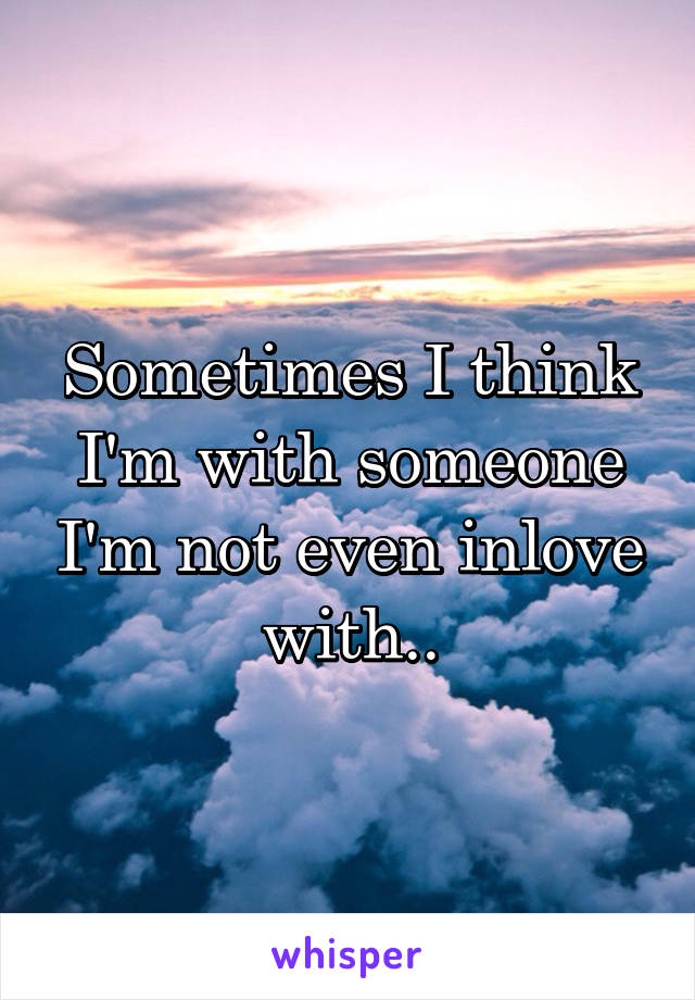 Sometimes I think I'm with someone I'm not even inlove with..