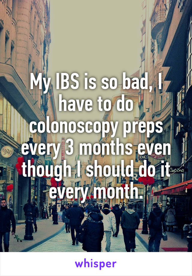My IBS is so bad, I have to do colonoscopy preps every 3 months even though I should do it every month.