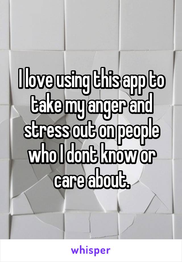 I love using this app to take my anger and stress out on people who I dont know or care about.