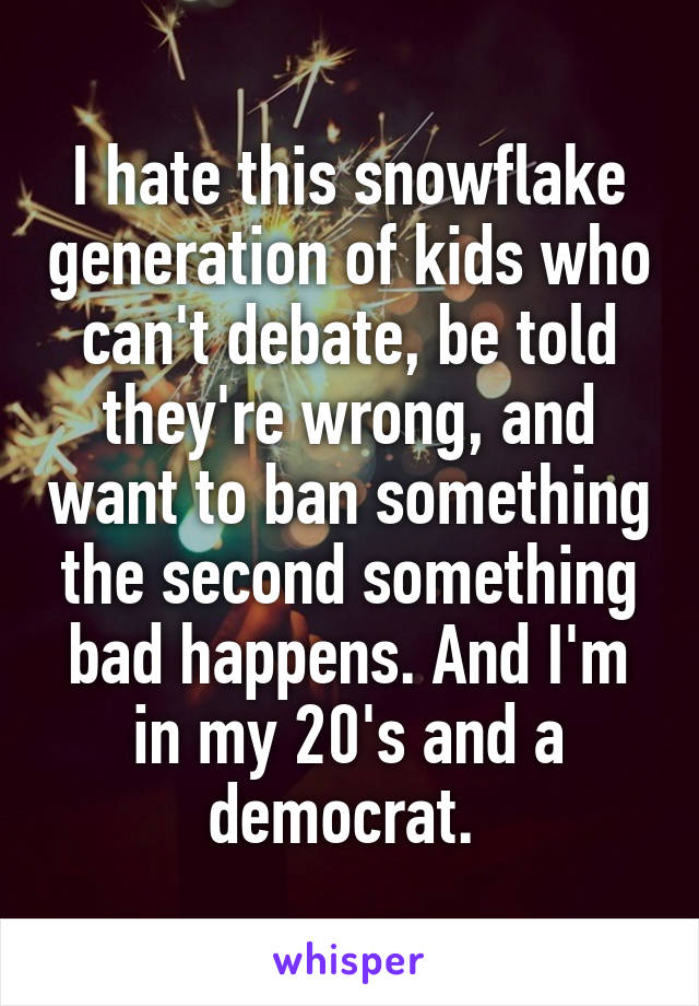 I hate this snowflake generation of kids who can't debate, be told they're wrong, and want to ban something the second something bad happens. And I'm in my 20's and a democrat. 